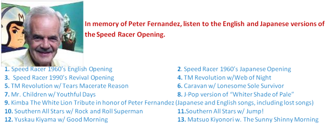 In memory of Peter Fernandez, listen to the English and Japanese versions of the Speed Racer Opening.1. Speed Racer 1960’s English Opening 2. Speed Racer 1960’s Japanese Opening  3.Speed Racer 1990’s Revival Opening 4. TM Revolution w/Web of Night 5. TM Revolution w/ Tears Macerate Reason 6. Caravan w/ Lonesome Sole Survivor7. Mr. Children w/ Youthful Days 8.J-Pop version of “Whiter Shade of Pale”  9. Kimba The White Lion Tribute in honor of Peter Fernandez (Japanese and English songs, including lost songs)10. Southern All Stars w/ Rock and Roll Superman 11.Southern All Stars w/ Jump!12. Yuskau Kiyama w/ Good Morning 13. Matsuo Kiyonori w. The Sunny Shinny Morning