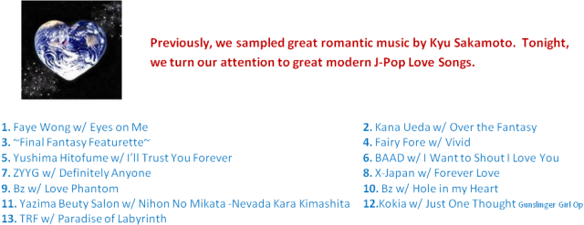 Previously, we sampled great romantic music by Kyu Sakamoto.  Tonight, we turn our attention to great modern J-Pop Love Songs.  1. Faye Wong w/ Eyes on Me  2. Kana Ueda w/ Over the Fantasy  3. ~Final Fantasy Featurette~  4. Fairy Fore w/ Vivid5. Yushima Hitofume w/ I’ll Trust You Forever  6. BAAD w/ I Want to Shout I Love You  7. ZYYG w/ Definitely Anyone  8. X-Japan w/ Forever Love 9. Bz w/ Love Phantom  10. Bz w/ Hole in my Heart  11. Yazima Beuty Salon w/ Nihon No Mikata -Nevada Kara Kimashita  12.Kokia w/ Just One Thought Gunslinger Girl Op  13. TRF w/ Paradise of Labyrinth